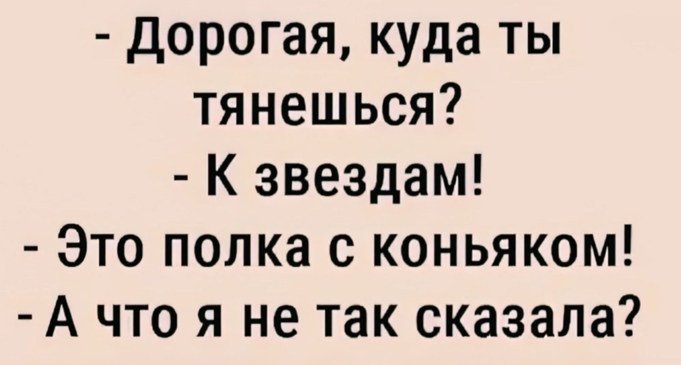 - Дорогая, куда ты тянешься?\n- К звездам!\n- Это полка с коньяком!\n- А что я не так сказала?