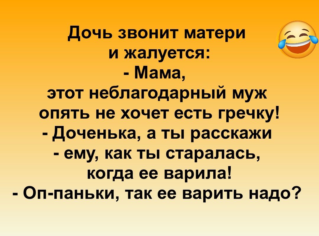 Дочь звонит матери и жалуется:
- Мама, этот неблагодарный муж опять не хочет есть гречку!
- Доченька, а ты расскажи - ему, как ты старажалась, когда ее варила!
- Оп-паньки, так ее варить надо?