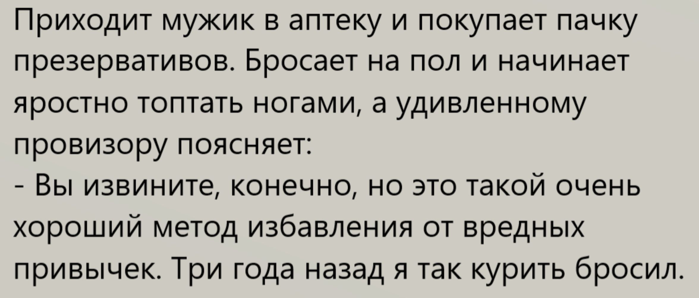 Приходит мужик в аптеку и покупает пачку презервативов. Бросает на пол и начинает яростно топать ногами, а удивлённому провизору объясняет: — Вы извините, конечно, но это такой очень хороший метод избавления от вредных привычек. Три года назад я так курить бросил.