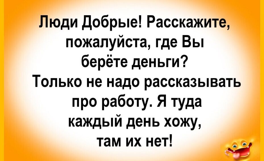 Люди добрые! Расскажите, пожалуйста, где Вы берёте деньги? Только не надо рассказывать про работу. Я туда каждый день хожу, там их нет!