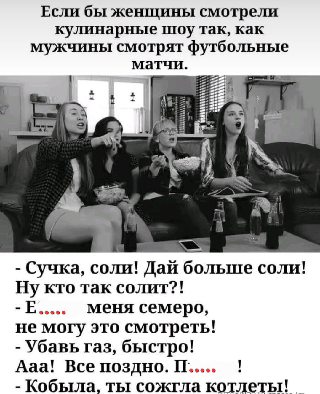Если бы женщины смотрели кулинарные шоу так, как мужчины смотрят футбольные матчи. - Сучка, соли! Дай больше соли! Ну кто так солит?! - Е...... меня семеро, не могу это смотреть! - Убав газ, быстро! Аа! Все поздно. П..... ! - Кобыла, ты сожгла котлеты!
