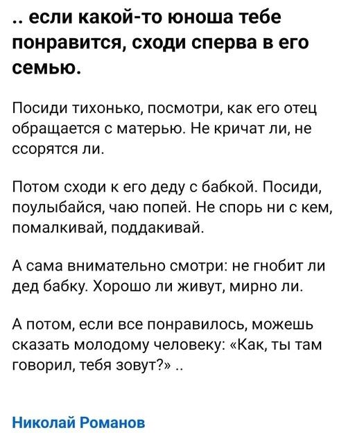 … если какой-то юноша тебе понравится, сходи сперва в его семью. Посиди тихонько, посмотри, как его отец обращается с матерью. Не кричат ли, не ссорятся ли. Потом сходи к его деду с бабкой. Посиди, поулыбайся, чаю попей. Не спорь ни с кем, помалкивай, поддакивай. А сама внимательно смотри: не гнибит ли дед бабку. Хорошо ли живут, мирно ли. А потом, если все понравилось, можешь сказать молодому человеку: «Как, ты там говорил, тебя зовут?»