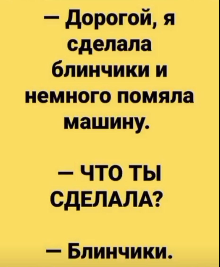 — Дорогой, я сделала блинички и немного помяла машину.\n— ЧТО ТЫ СДЕЛАЛА?\n— Блинчики.