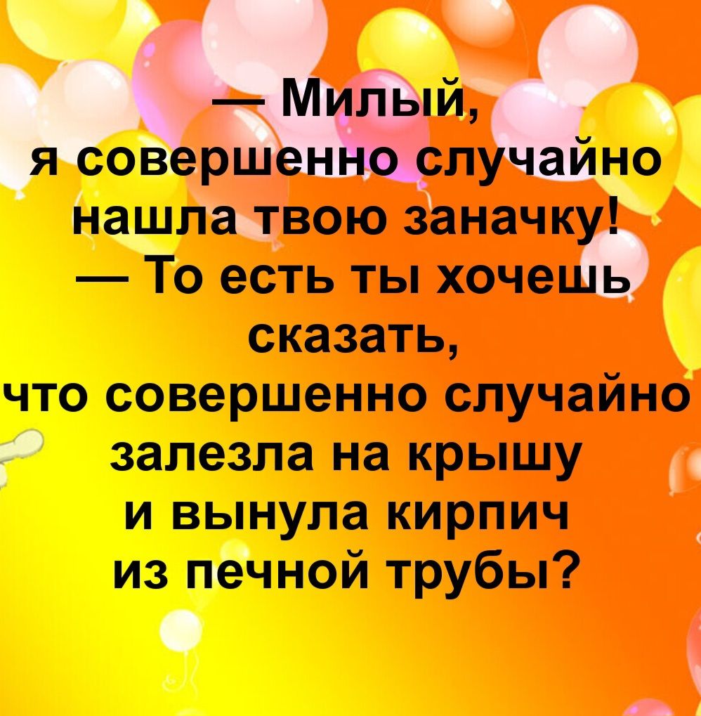 — Милый, я совершенно случайно нашла твою заначку! — То есть ты хочешь сказать, что совершенно случайно залезла на крышу и вынула кирпичик из печной трубы?