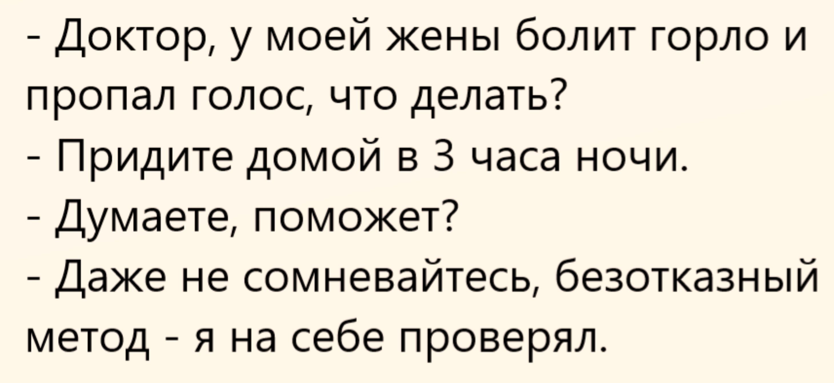 - Доктор, у моей жены болит горло и пропал голос, что делать?
- Придите домой в 3 часа ночи.
- Думаете, поможет?
- Даже не сомневайтесь, безотказный метод - я на себе проверял.
