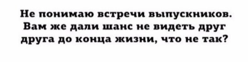 Не понимаю встречи выпускников. Вам же дали шанс не видеть друг друга до конца жизни, что не так?