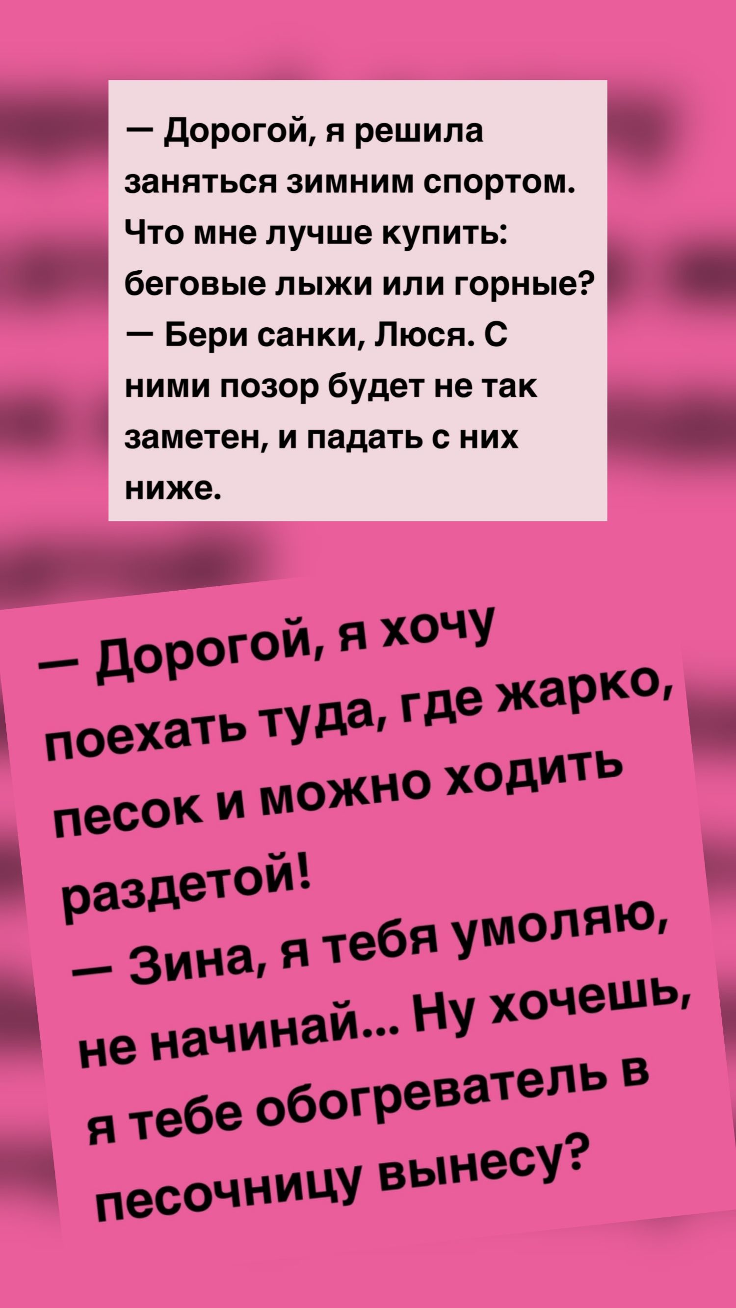 — Дорогой, я решила заняться зимним спортом. Что мне лучше купить: беговые лыжи или горные? — БерИ санки, Люся. С ними позор будет не так заметен, и падать с них ниже. 

— Дорогой, я хочу поехать туда, где жарко, песок и можно ходить раздетой! 
— Зина, я тебя умоляю, не начинай... Ну хочешь, я тебе обогреватель в песочницу вынесу?