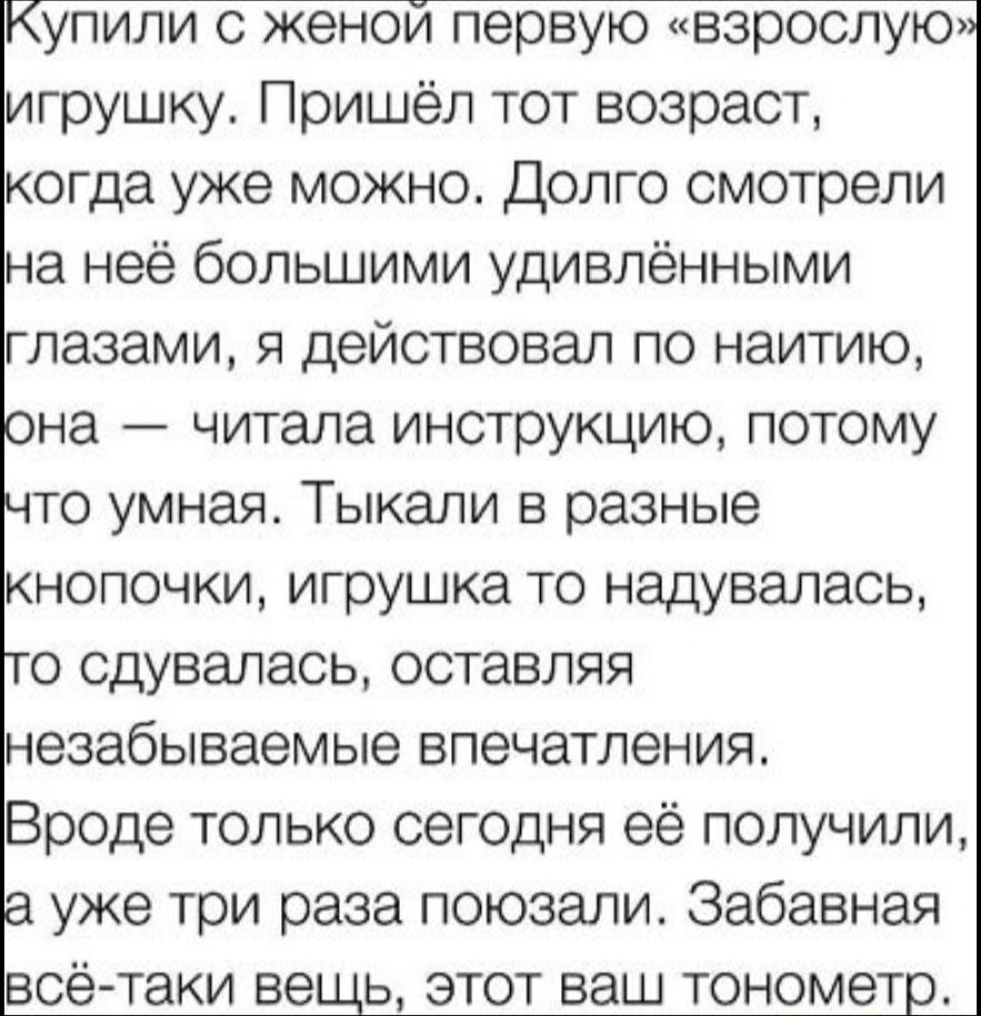 Купили с женой первую «взрослую» игрушку. Пришёл тот возраст, когда уже можно. Долго смотрели на неё большими удивлёнными глазами, я действовал по наитию, она — читала инструкцию, потому что умная. Тыкал в разные кнопочки, игрушка то наддувалась, то сдувалась, оставляя незабываемые впечатления. Вроде только сегодня её получили, а уже три раза поюзали. Забавная всё-таки вещь, этот ваш тонометр.