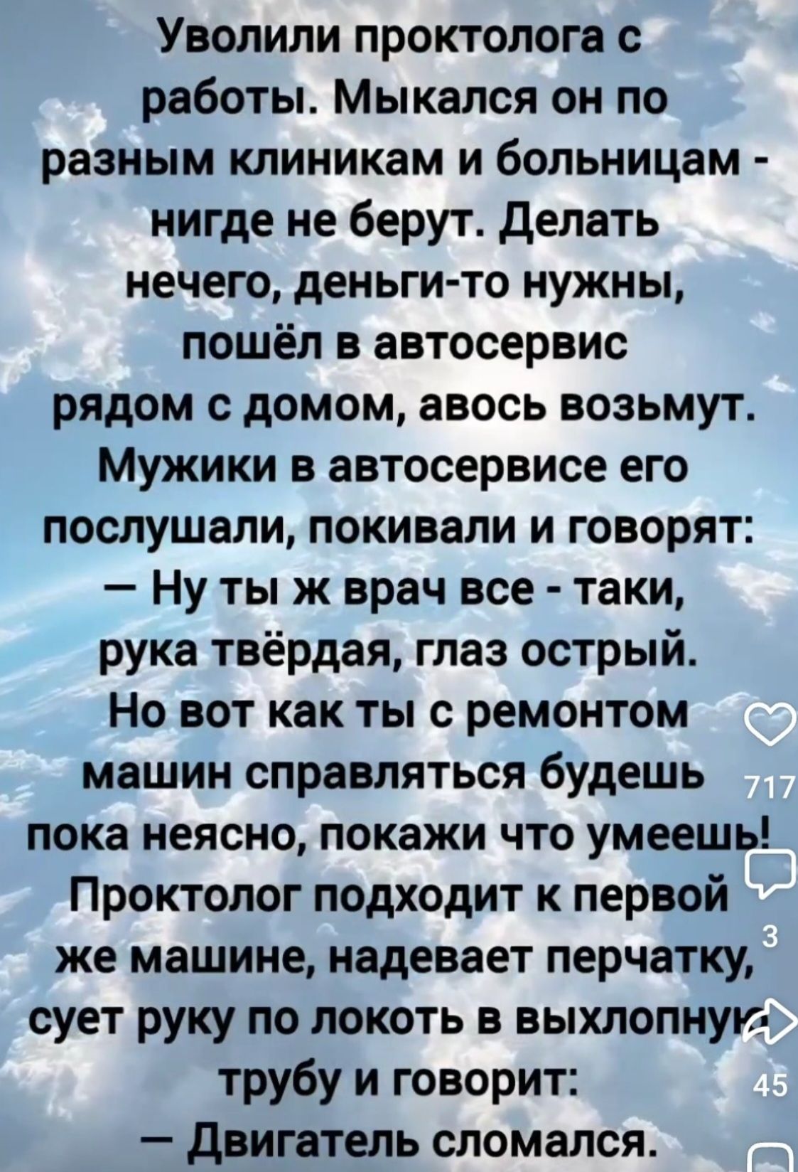 Уволили проктолога с работы. Мыкался он по разным клиникам и больницам - нигде не берут. Делать нечего, деньги-то нужны, пошёл в автосервис рядом с домом, авось возьмут. Мужики в автосервисе его послушали, покивали и говорят: – Ну ты ж врач все - таки, рука твёрдая, глаз острый. Но вот как ты с ремонтом машин справляться будешь пока неясно, покажи что умеешь! Проктолог подходит к первой же машине, надевает перчатку, сует руку по локоть в выхлопную трубу и говорит: – Двигатель сломался.