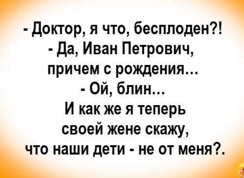 - Доктор, я что, бесплоден?!
- Да, Иван Петрович, причем с рождения...
- Ой, блин...
И как же я теперь своей жене скажу, что наши дети - не от меня?