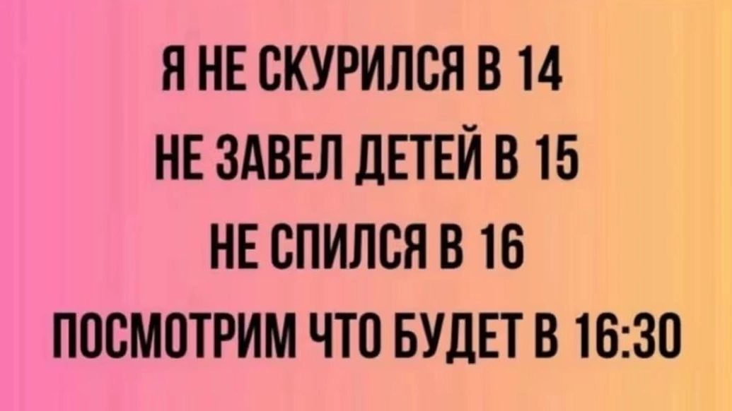 Я НЕ СКУРИЛСЯ В 14
НЕ ЗАВЕЛ ДЕТЕЙ В 15
НЕ СПИЛСЯ В 16
ПОСМОТРИМ ЧТО БУДЕТ В 16:30