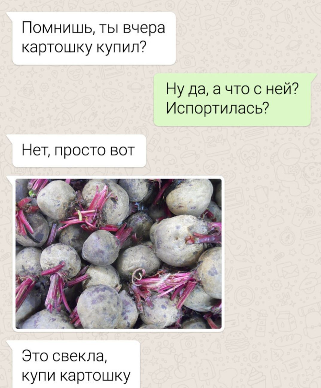 Помнишь, ты вчера картошку купил?
Ну да, а что с ней? Испортилась?
Нет, просто вот
[изображение свеклы]
Это свекла, купи картошку