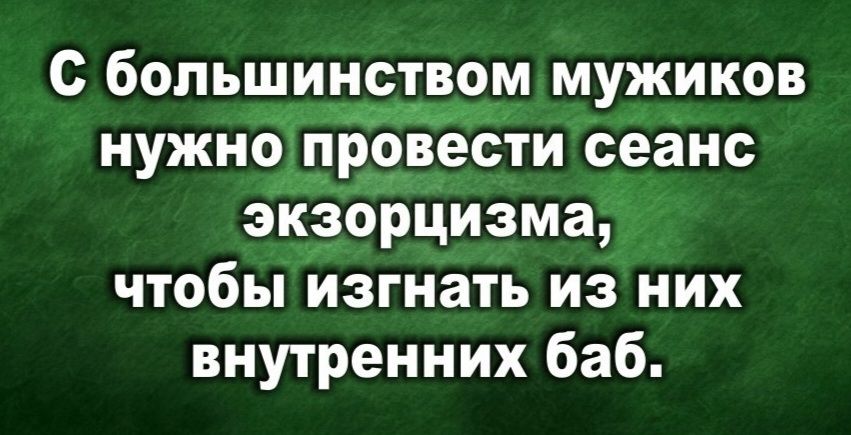 С большинством мужиков нужно провести сеанс экзорцизма, чтобы изгнать из них внутренних баб.