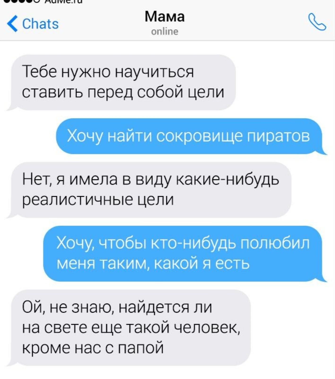 Тебе нужно научиться ставить перед собой цели
Хочу найти сокровище пиратов
Нет, я имела в виду какие-нибудь реалистичные цели
Хочу, чтобы кто-нибудь полюбил меня таким, какой я есть
Ой, не знаю, найдется ли на свете еще такой человек, кроме нас с папой