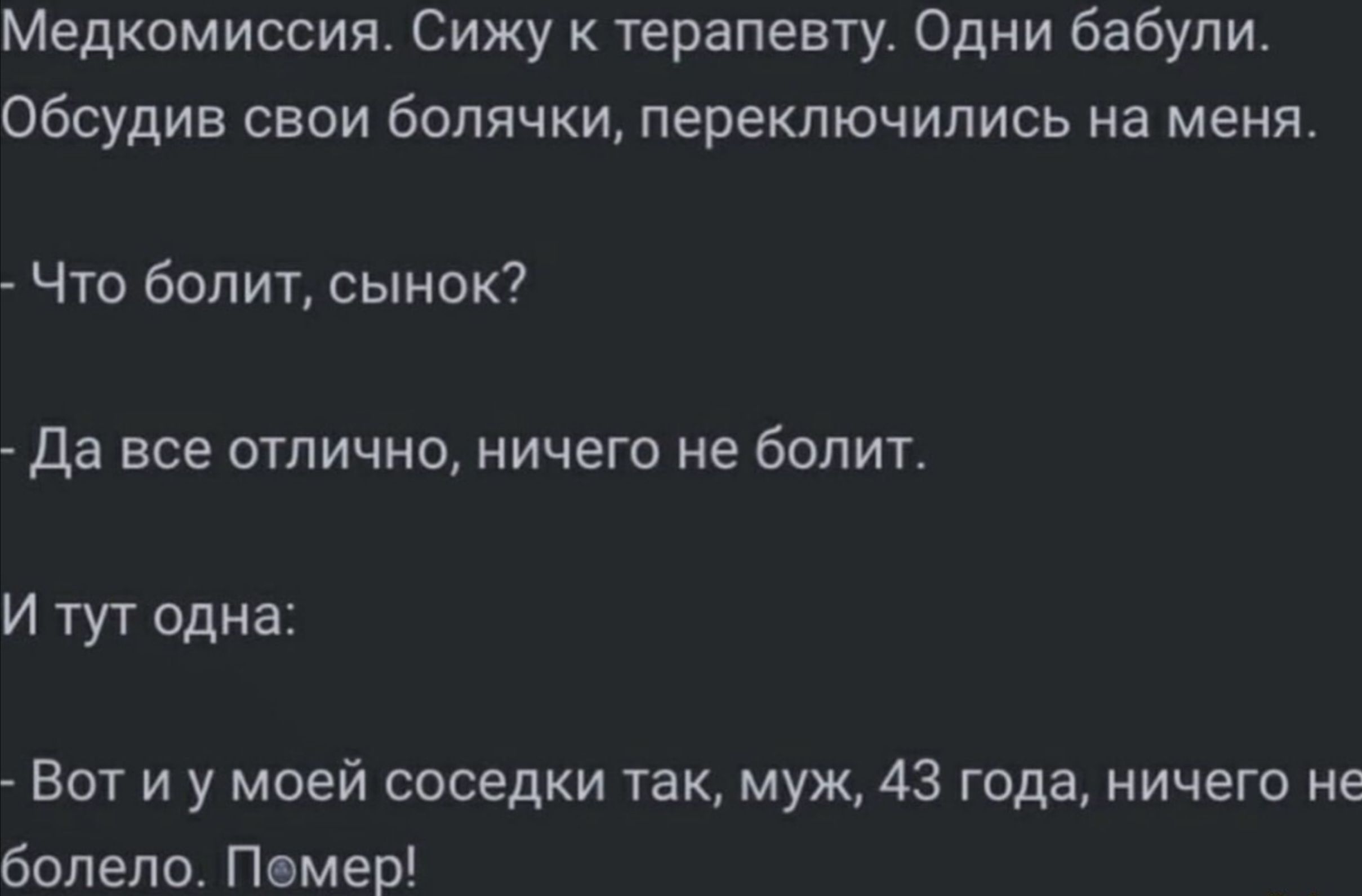 Медкомиссия. Сижу к терапевту. Одни бабули. Обсудив свои болячки, переключились на меня. - Что болит, сынок? - Да все отлично, ничего не болит. И тут одна: - Вот и у моей соседки так, муж, 43 года, ничего не болело. Помер!