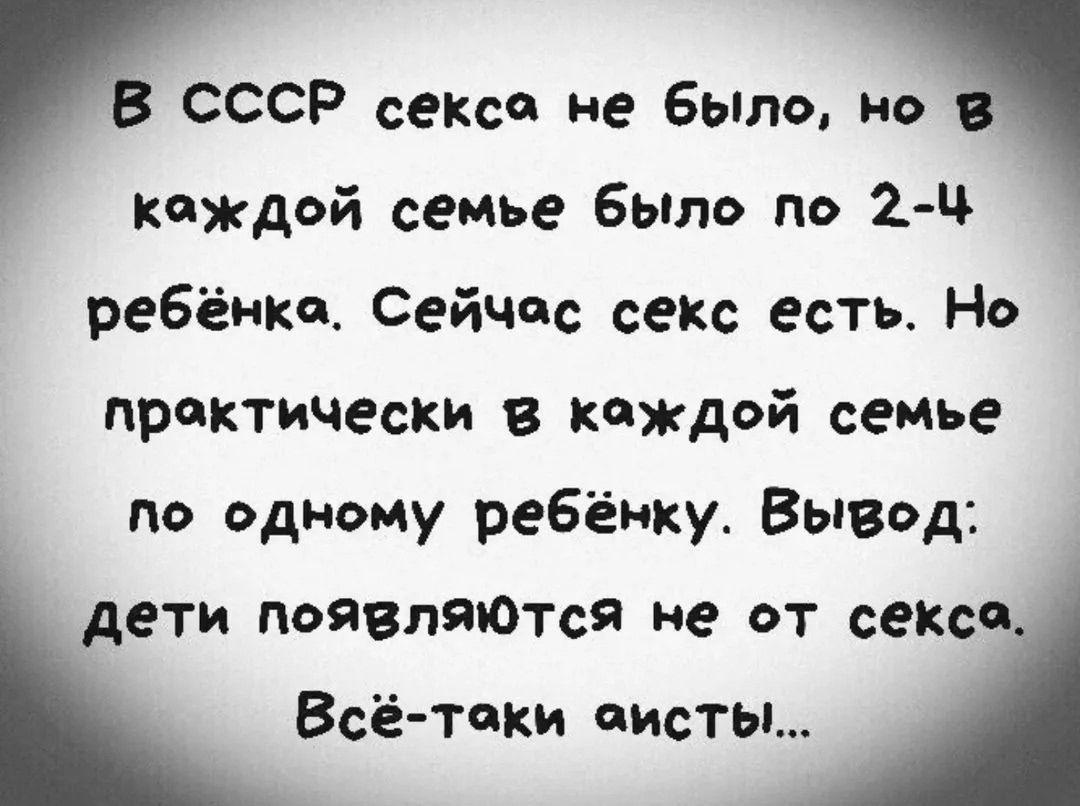 В СССР секса не было, но в каждой семье было по 2-4 ребёнка. Сейчас секс есть. Но практически в каждой семье по одному ребёнку. Вывод: дети появляются не от секса. Всё-таки аисты...