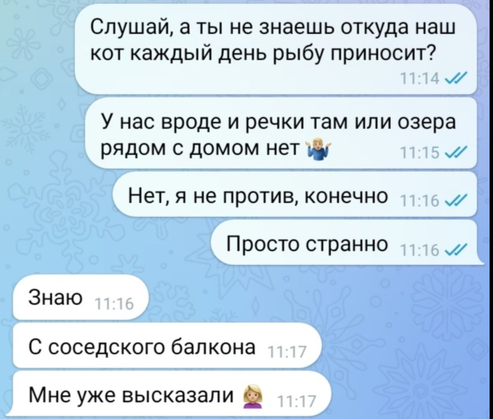 Слушай, а ты не знаешь откуда наш кот каждый день рыбу приносит?
У нас вроде и речки там или озера рядом с домом нет
Нет, я не против, конечно
Просто странно
Знаю
С соседского балкона
Мне уже выказали