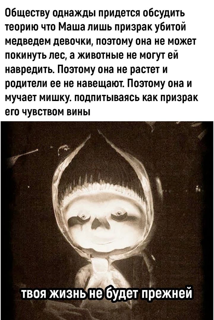 Обществу однажды придётся обсудить теорию что Маша лишь призрак убитой медведем девочки, поэтому она не может покинуть лес, а животные не могут ей навредить. Поэтому она не растет и родители ее не навещают. Поэтому она и мучает мишку, подпитываясь как призрак его вины. ТВОЯ ЖИЗНЬ НЕ БУДЕТ ПРЕЖНЕЙ