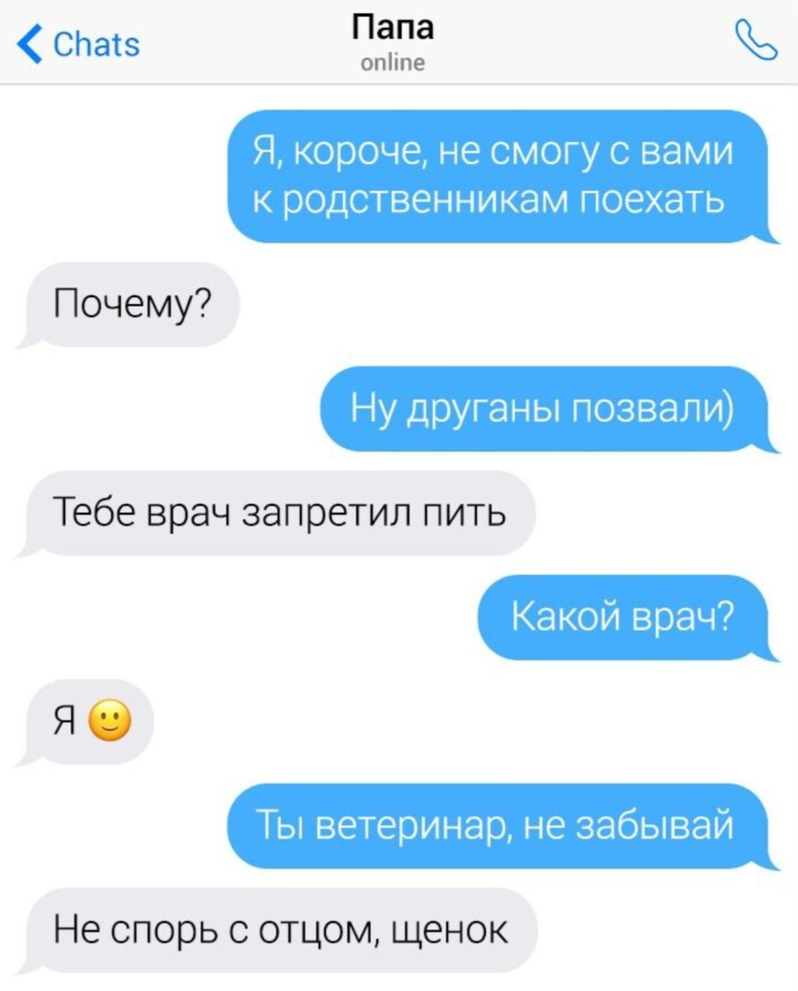 Я, короче, не могу с вами к родственникам поехать
Почему?
Ну дружганы позвали)
Тебе врач запретил пить
Какой врач?
Я 😊
Ты ветеринар, не забывай
Не спорь с отцом, щенок