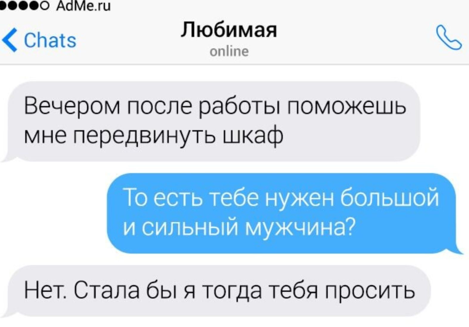 Вечером после работы поможешь мне передвинуть шкаф\n\nТо есть тебе нужен большой и сильный мужчина?\n\nНет. Стала бы я тогда тебя просить