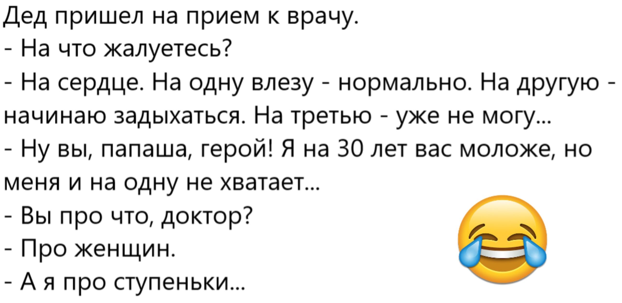 Дед пришел на прием к врачу.
- На что жалуетесь?
- На сердце. На одну вылезу - нормально. На другую - начинаю задыхаться. На третью - уже не могу...
- Ну вы, папаша, герой! Я на 30 лет вас моложе, но меня и на одну не хватает...
- Вы про что, доктор?
- Про женщин.
- А я про ступеньки...