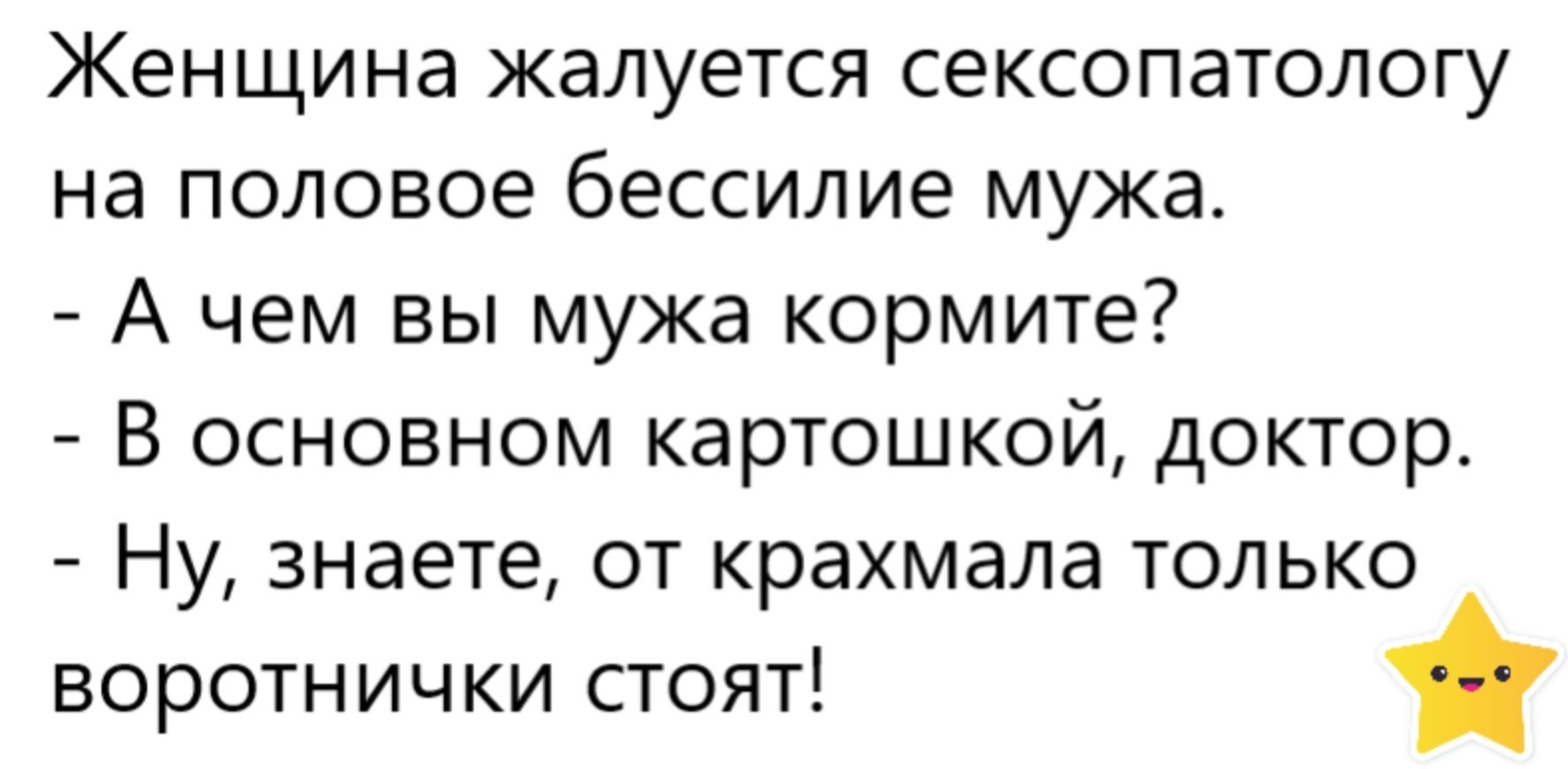 Женщина жалуется сексопатологу на полового бессилье мужа.\n- А чем вы мужа кормите?\n- В основном картошкой, доктор.\n- Ну, знаете, от крахмала только воротнички стоят!