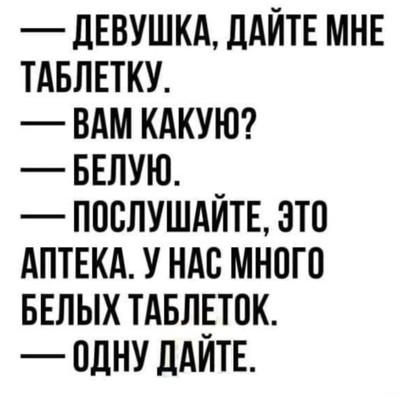 — ДЕВУШКА, ДАЙТЕ МНЕ ТАБЛЕТКУ.\n— ВАМ КАКУЮ?\n— БЕЛУЮ.\n— ПОСЛУШАЙТЕ, ЭТО АПТЕКА. У НАС МНОГО БЕЛЫХ ТАБЛЕТОК.\n— ОДНУ ДАЙТЕ.