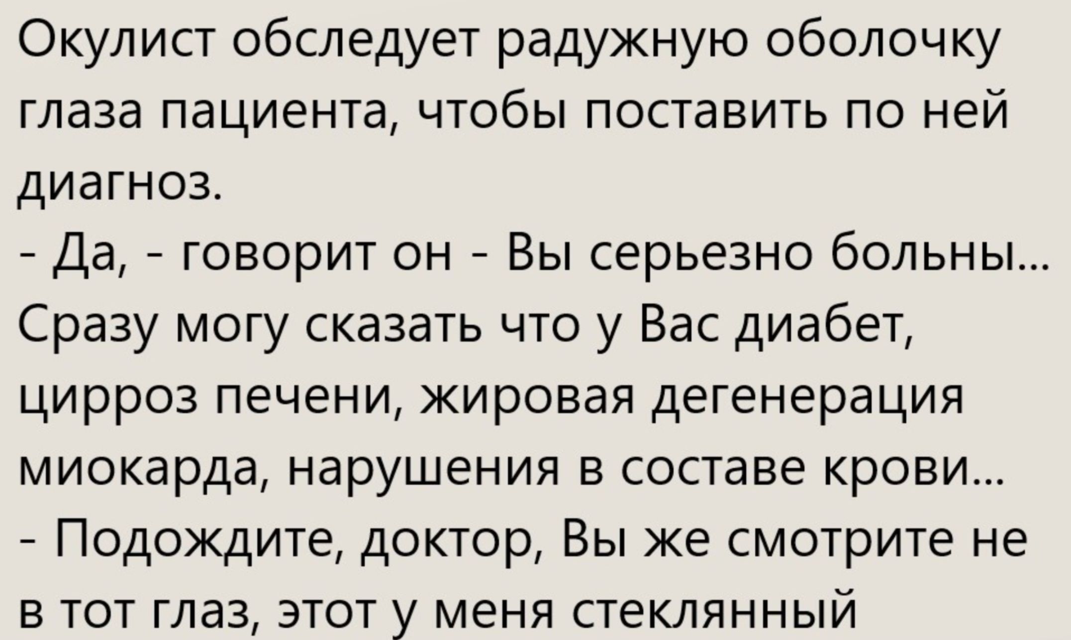 Окулист обследует радужную оболочку глаза пациента, чтобы поставить по ней диагноз. - Да, - говорит он - Вы серьёзно больны... Сразу могу сказать что у Вас диабет, цирроз печени, жировая дегенерация миокарда, нарушения в составе крови... - Подождите, доктор, Вы же смотрите не в тот глаз, этот у меня стеклянный