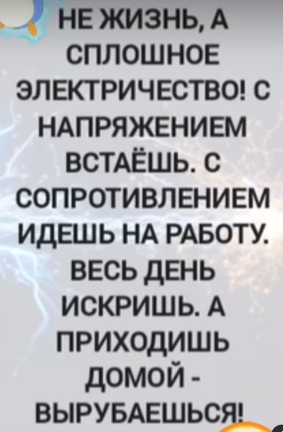 НЕ ЖИЗНЬ, А СПЛОШНОЕ ЭЛЕКТРИЧЕСТВО! С НАПРЯЖЕНИЕМ ВСТАЕШЬ. С СОПРОТИВЛЛЕНИЕМ ИДЕШЬ НА РАБОТУ. ВЕСЬ ДЕНЬ ИСКРИШЬ. А ПРИХОДИШЬ ДОМОЙ - ВЫРУБАЕШЬСЯ!