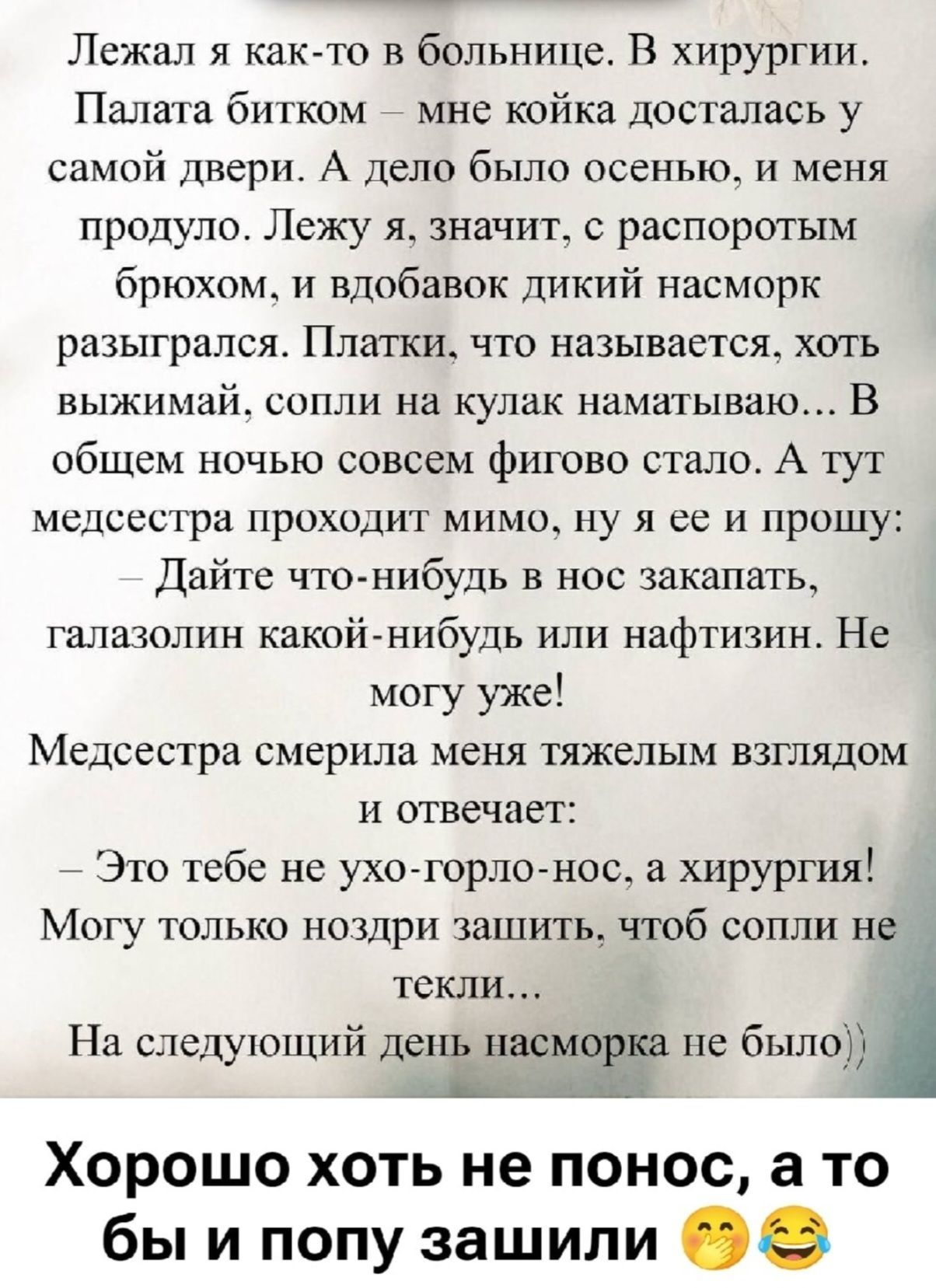 Лежал я как‑то в больнице. В хирургию. Палата битком — мне койка досталась у самой двери. А дело было осенью, и меня продуло. Лежу я, значит, с распоротым брюхом, и вдобавок дикий насморк разыгрался. Платки, что называют, хоть выжимай, сопли на кулак наматываю... В общем ночью совсем фигово стало. А тут медсестра проходит мимо, ну я ей и прошу: — Дайте что‑нибудь в нос закaпать, галазолин какой‑нибудь или нафтизин. Не могу уже! Медсестра смерила меня тяжелым взглядом и отвечает: — Это тебе не ухо‑горло‑нос, а хирургия! Могу только позже зашить, чтоб сопли не текли... На следующий день насморка не было).