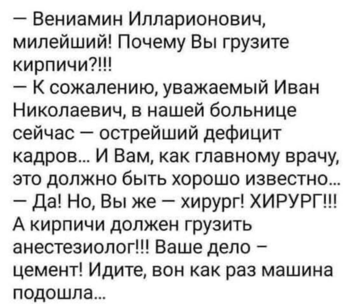 - Вениамин Илларионович, милейший! Почему Вы грузите кирпичи?!!! — К сожалению, Иван Николаевич, в нашей больнице сейчас — острый дефицит кадров. И Вам как главному врачу это должно быть хорошо известно... — Да! Но Вы же — хирург! ХИРУРГ!!! А кирпичи должен грузить анестезиолог!!! Ваше дело – цемент! Идите, вон как раз машина подошла...