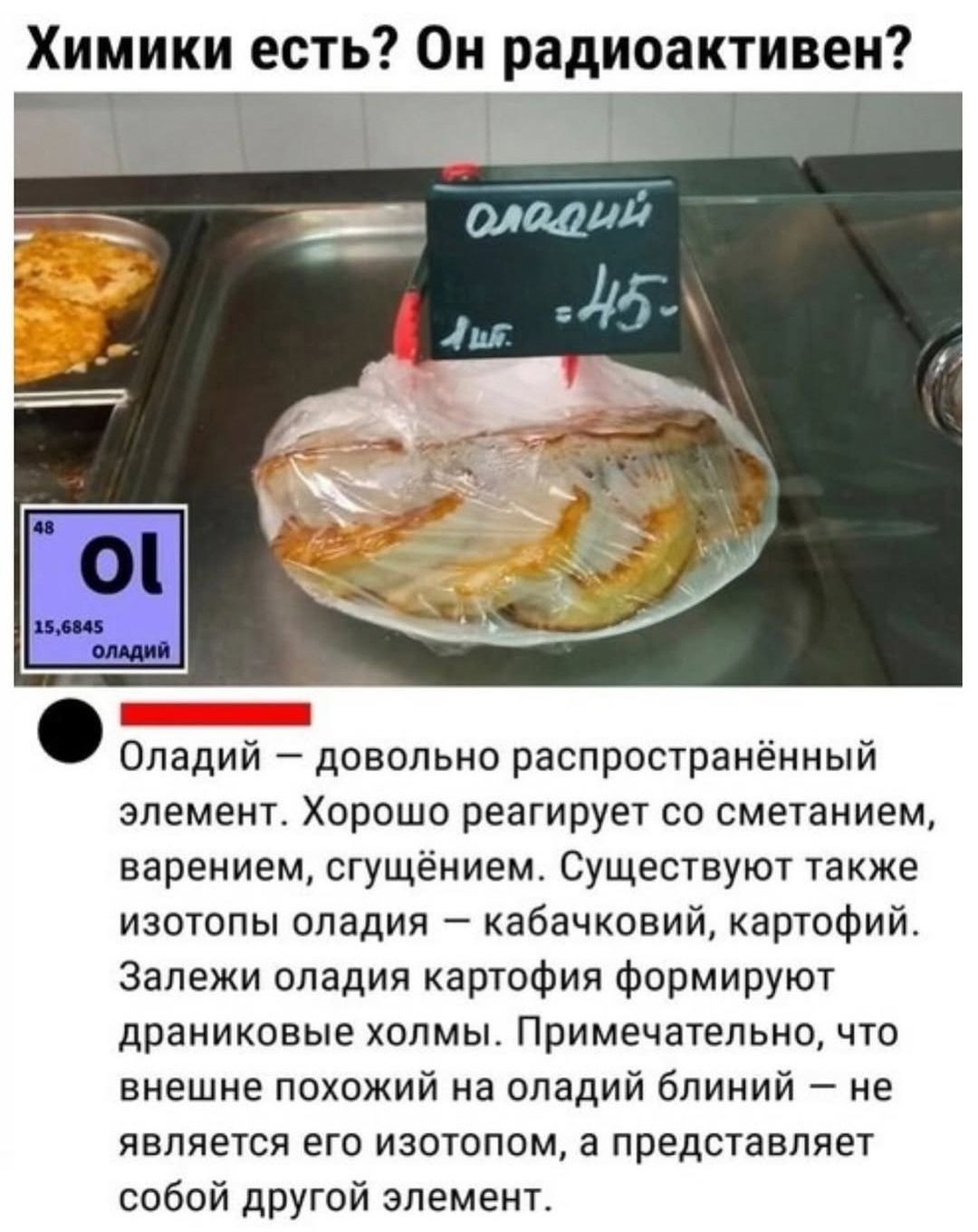 Химики есть? Он радиоактивен? Олaдий — довольно распространённый элемент. Хорошо реагирует со сметанием, варением, сгущением. Существуют также изотопы оладиa — кабачковый, картофель. Залези оладиa картофия формируют дранниковые холмы. Примечательно, что внешне похожий на оладий блин — не является его изотопом, а представляет собой другой элемент.