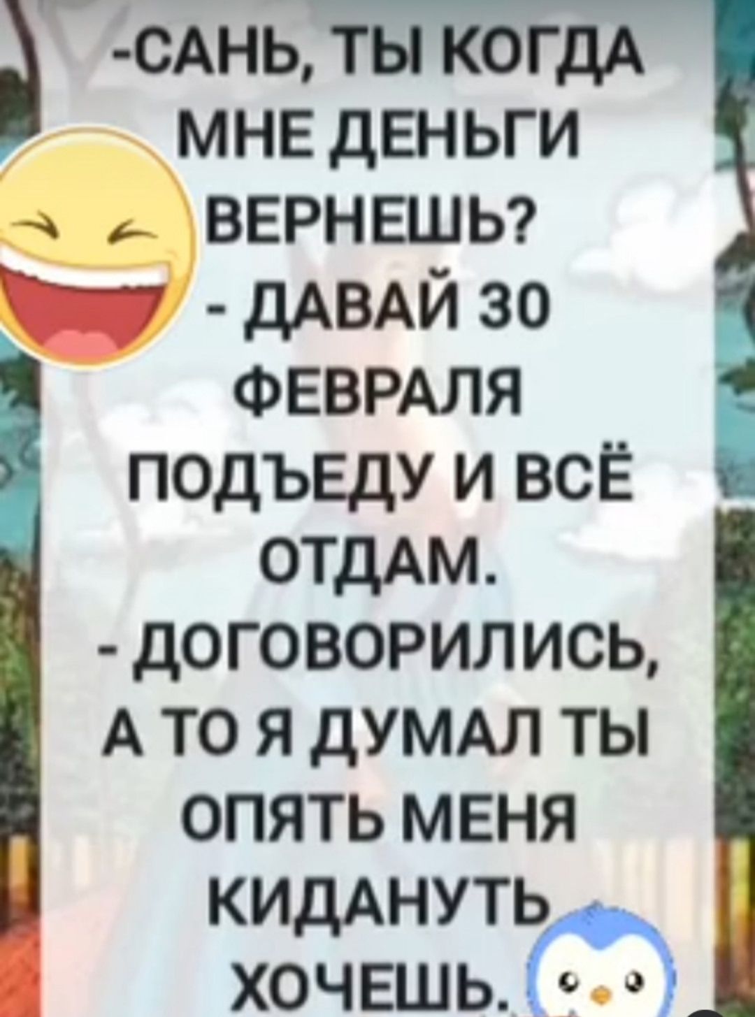 -Сань, ты когда мне деньги вернёшь? - Давай 30 февраля подъеду и всё отдам. - Договорились, а то я думал ты опять меня кидать хочешь.