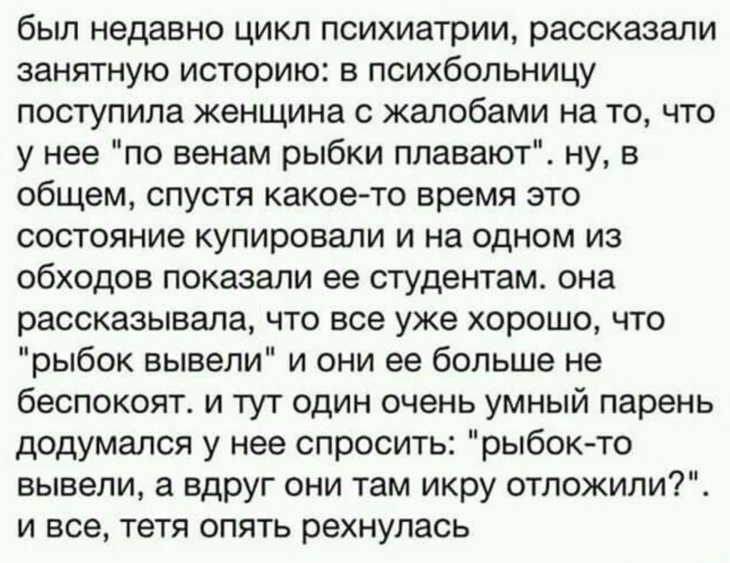 был недавно цикл психиатрии, рассказали занимательную историю: в психбольницу поступила женщина с жалобами на то, что у нее 'по венам рыбки плавают'. ну, в общем, спустя какое-то время это состояние купировали и на одном из обходов показали ее студентам. она рассказывала, что все уже хорошо, что 'рыбок вывели' и они ее больше не беспокоят. и тут очень умный парень додумался у нее спросить: 'рыбок-то вывели, а вдруг они там икру отложили?'. и все, тетя опять рекнулась