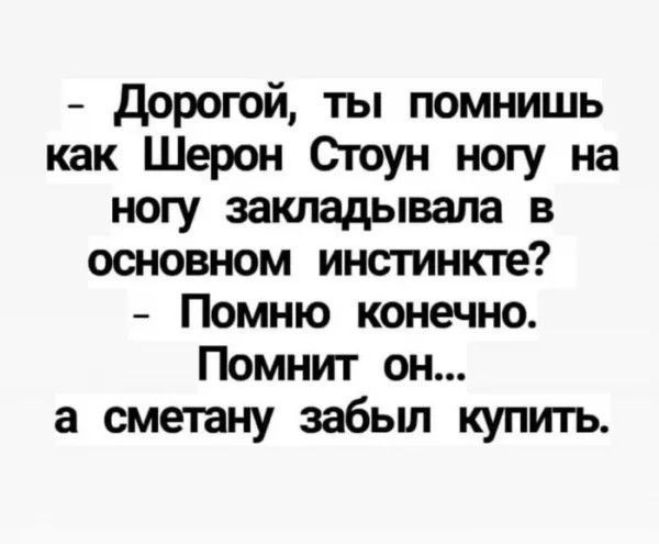 - Дорогой, ты помнишь как Шерон Стоун ногу на ногу закладывала в основном инстинкте? - Помню конечно. Помнит он... а сметану забыл купить.
