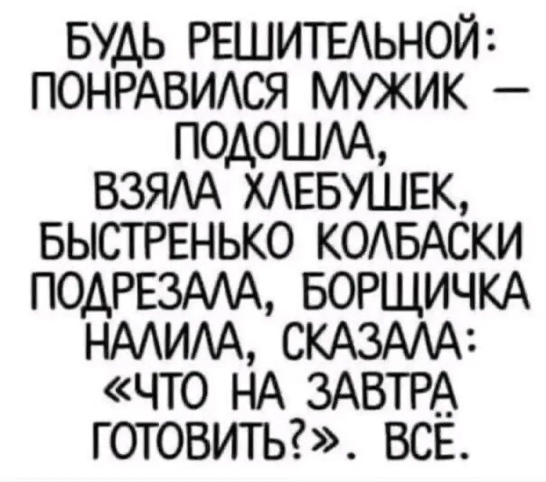 БУДЬ РЕШИТЕЛЬНОЙ: ПОНРАВИЛСЯ МУЖИК — ПОДОШЛА, ВЗЯЛА ХЛЕБУШЕК, БЫСТРЕНЬКО КОЛБАСКИ ПОДРЕЗАЛА, БОРЩИЧКА НАЛИЛА, СКАЗАЛА: «ЧТО НА ЗАВТРА ГОТОВИТЬ?» ВСЁ.