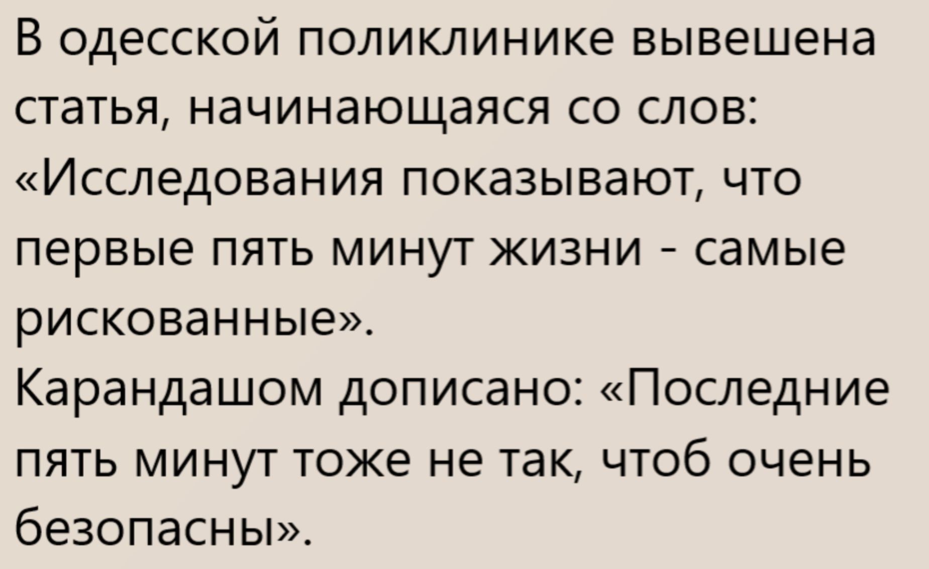 В одесской поликлинике вывешена статья, начинающаяся со слов: «Исследования показывают, что первые пять минут жизни - самые рискованные». Карандашом дописано: «Последние пять минут тоже не так, чтобы очень безопасны».
