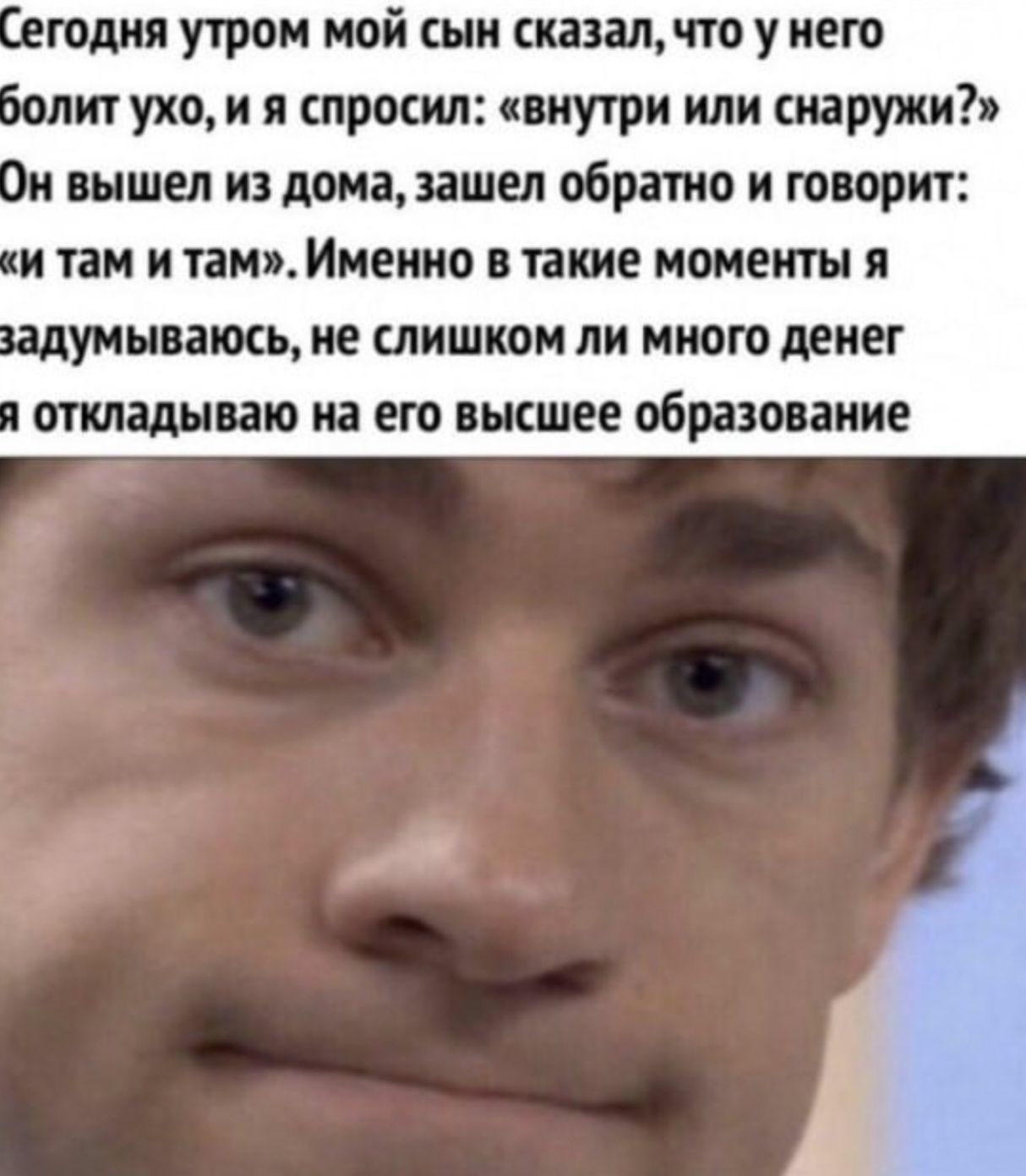Сегодня утром мой сын сказал, что у него болит ухо, и я спросил: «внутри или снаружи?» Он вышел из дома, зашел обратно и говорит: «и там и там». Именно в такие моменты я задумываюсь, не слишком ли много денег я откладываю на его высшее образование
