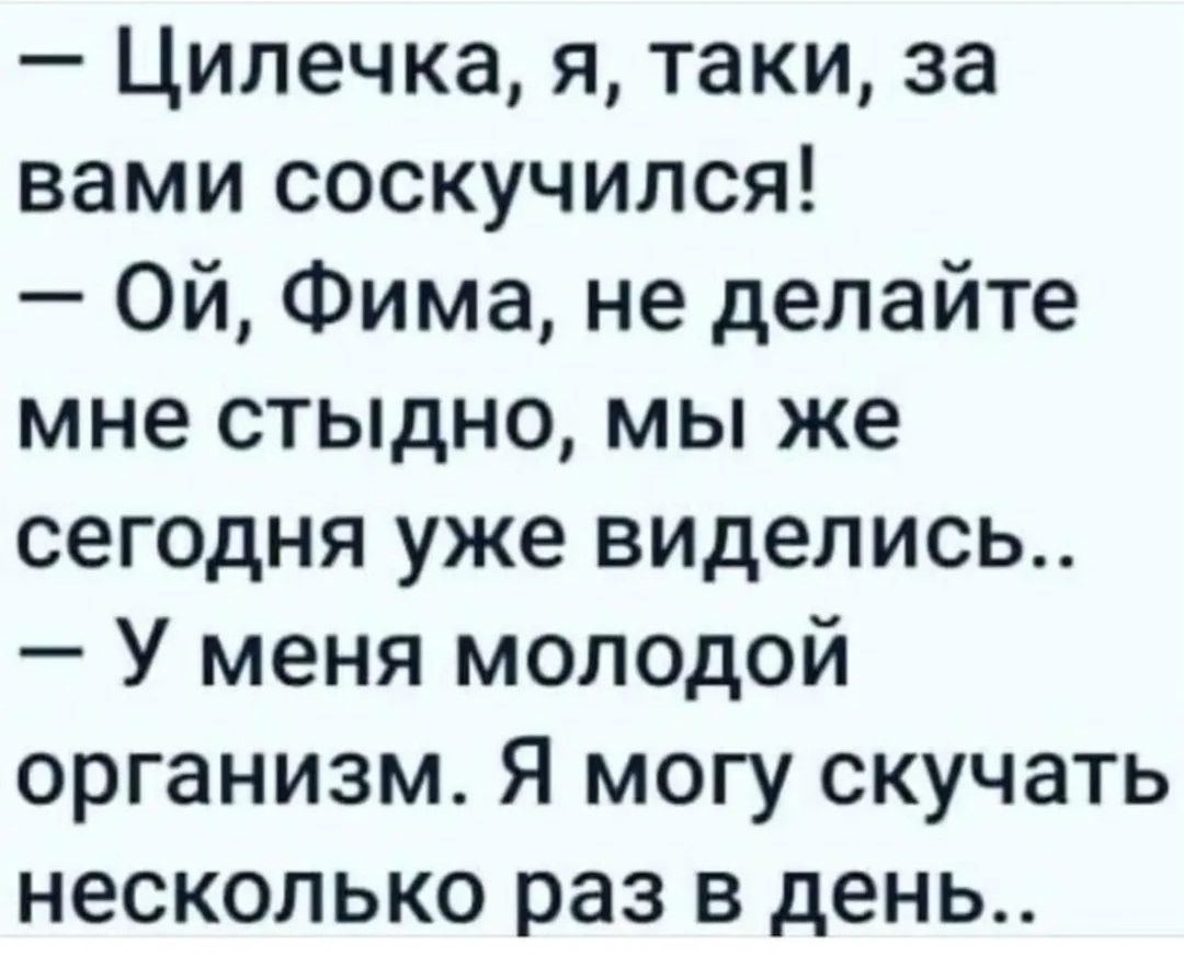 — Цилечка, я, таки, за вами соскучился!
— Ой, Фима, не делайте мне стыдно, мы же сегодня уже виделись..
— У меня молодой организм. Я могу скучать несколько раз в день..