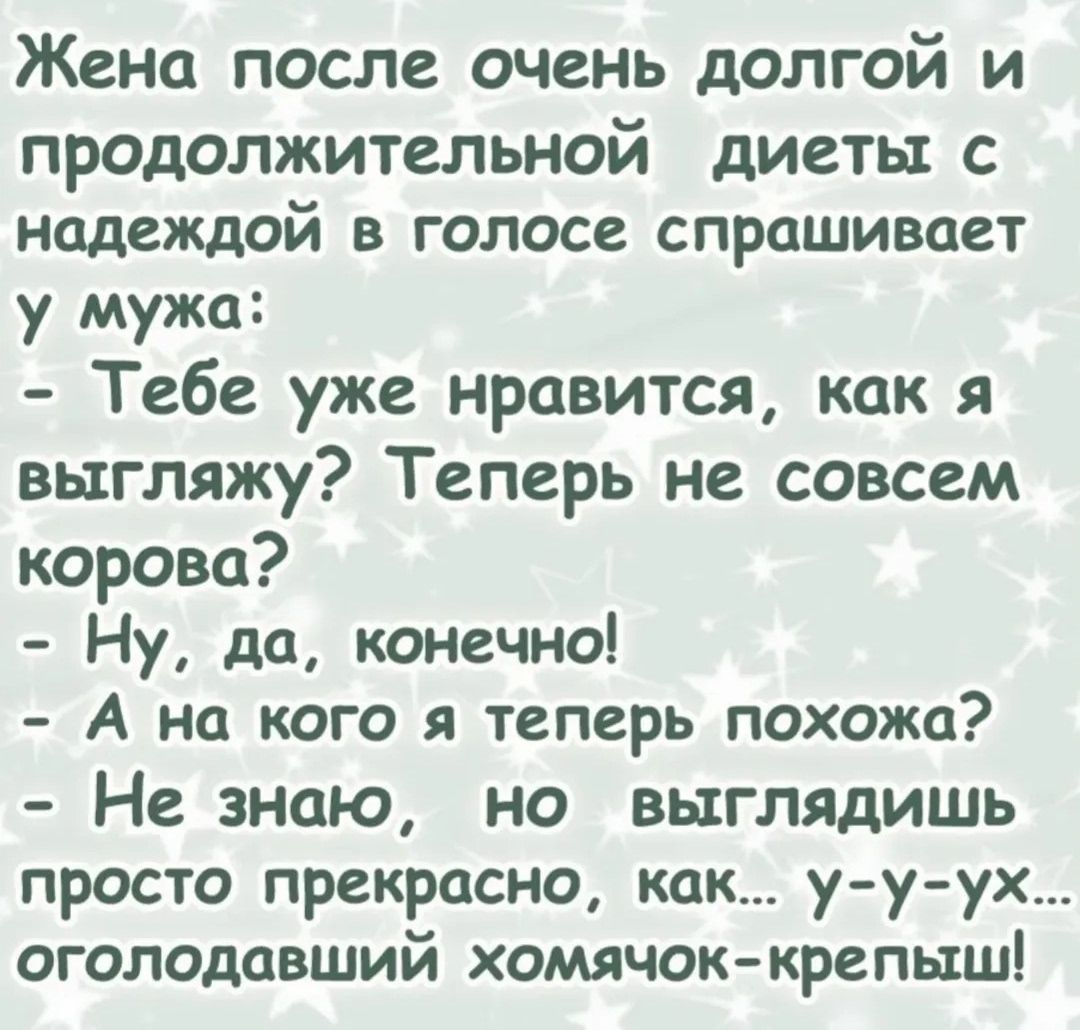 Жена после очень долгой и продолжительной диеты с надеждой в голосе спрашивает у мужа: - Тебе уже нравится, как я выгляжу? Теперь не совсем корова? - Ну, да, конечно! - А на кого я теперь похожа? - Не знаю, но выглядишь просто прекрасно, как... у-у-ух... оголодавший хомячок-крепыш!