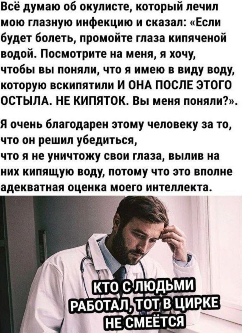 Всё думаю об окулисте, который лечил мою глазную инфекцию и сказал: «Если будет болеть, промойте глаза кипяченой водой. Посмотрите на меня, я хочу, чтобы вы поняли, что я имею в виду воду, которую вскипятили И ОНА ПОСЛЕ ЭТОГО ОСТЫЛА. НЕ КИПЯТОК. Вы меня поняли?». Я очень благодарен этому человеку за то, что он решил убедиться, что я не уничтожу сво