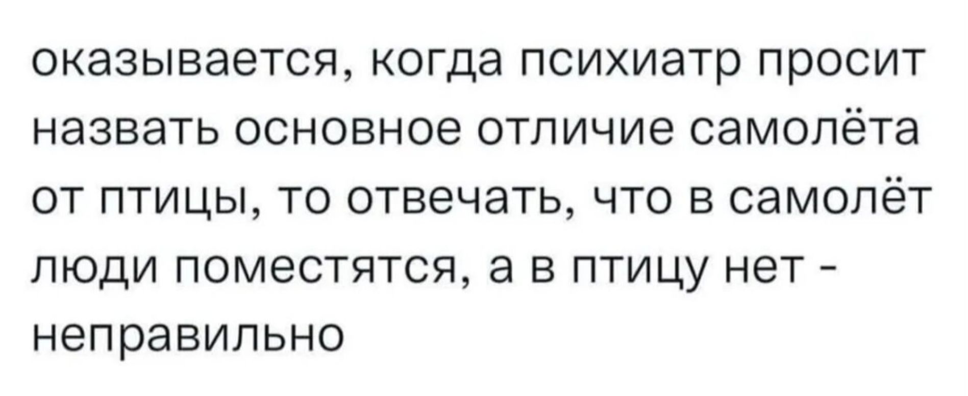 оказывается, когда психиатр просит назвать основное отличие самолёта от птицы, то отвечать, что в самолёт люди поместятся, а в птицу нет - неправильно