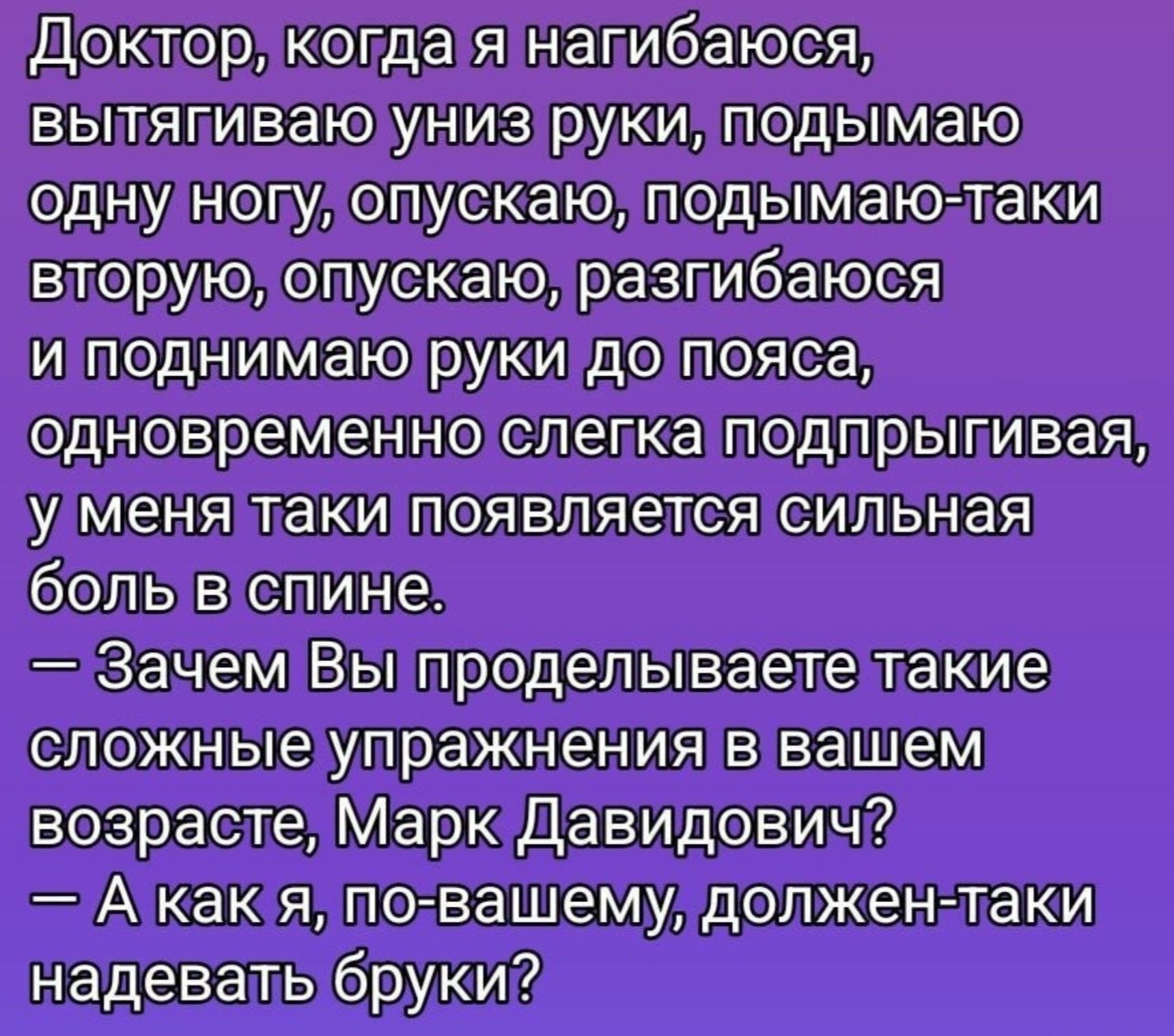 Доктор, когда я нагибаюсь, вытягиваю вниз руки, подымаю одну ногу, опускаю, подымаю-таки вторую, опускаю, разгибаюсь и поднимаю руки до пояса, одновременно слегка подпрыгивая, у меня таки появляется сильная боль в спине. — Зачем Вы проделываете такие сложные упражнения в вашем возрасте, Марк Давидович? — А как я, по-вашему, должен-таки надевать