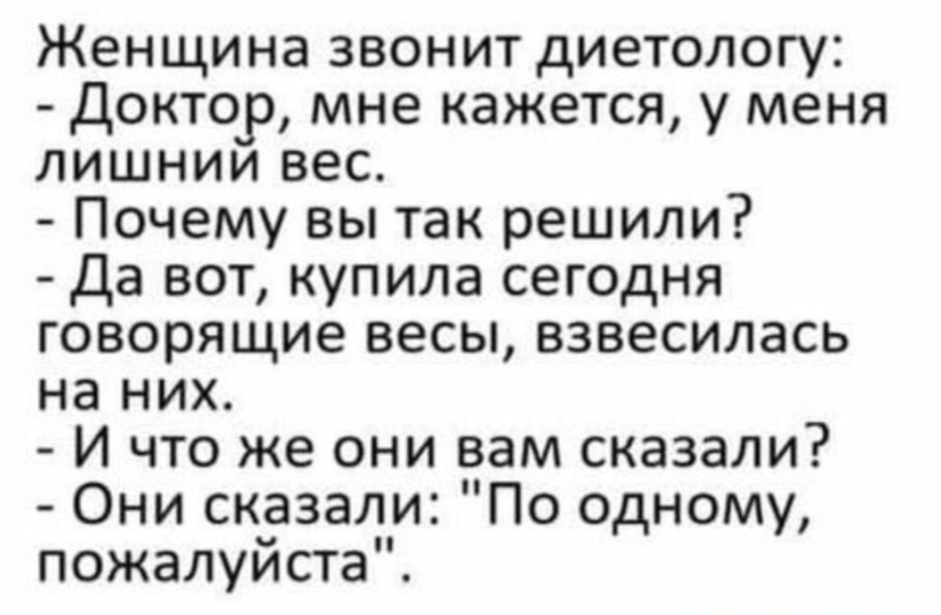 Женщина звонит диетологу: - Доктор, мне кажется, у меня лишний вес. - Почему вы так решили? - Да вот, купила сегодня говорящие весы, взвесилась на них. - И что же они вам сказали? - Они сказали: 