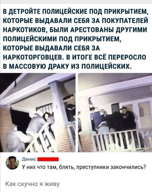 В ДЕТРОЙТЕ ПОЛИЦЕЙСКИЕ ПОД ПРИКРЫТИЕМ, КОТОРЫЕ ВЫДАВАЛИ СЕБЯ ЗА ПОКУПАТЕЛЕЙ НАРКОТИКОВ, БЫЛИ АРЕСТОВАНЫ ДРУГИМИ ПОЛИЦЕЙСКИМИ ПОД ПРИКРЫТИЕМ, КОТОРЫЕ ВЫДАВАЛИ СЕБЯ ЗА НАРКОТОРГОВЦЕВ. В ИТОГЕ ВСЁ ПЕРЕРОСЛО В МАССОВУЮ ДРАКУ ИЗ ПОЛИЦЕЙСКИХ.
Денис У них что там, блять, преступники закончились?
Как скучно я живу