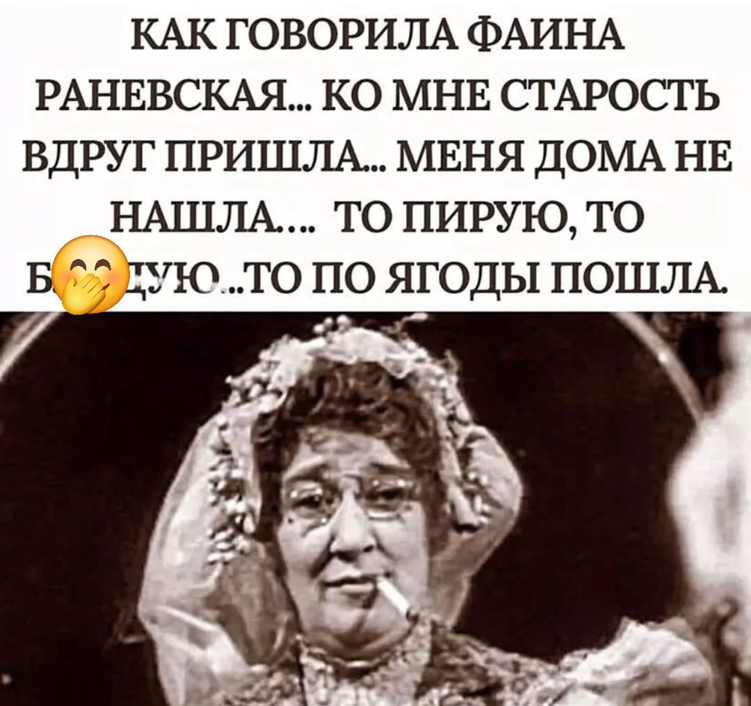 КАК ГОВОРИЛА ФАИНА РАНЕВСКАЯ... КО МНЕ СТАРОСТЬ ВДРУГ ПРИШЛА... МЕНЯ ДОМА НЕ НАШЛА.... ТО ПИРУЮ, ТО БУДУЮ...ТО ПО ЯГОДЫ ПОШЛА.