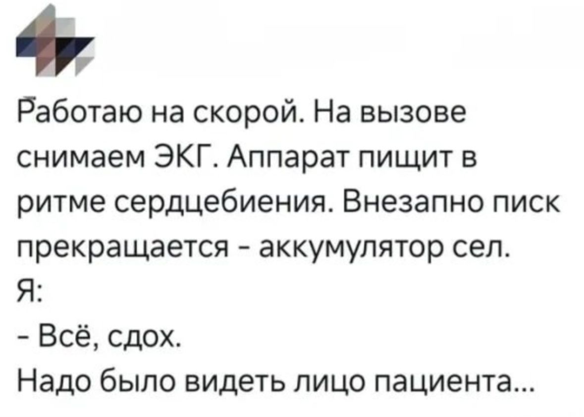 Работаю на скорой. На вызове снимаем ЭКГ. Аппарат пищит в ритме сердцебиения. Внезапно писк прекращается - аккумулятор сел. Я: - Всё, сдох. Надо было видеть лицо пациента...
