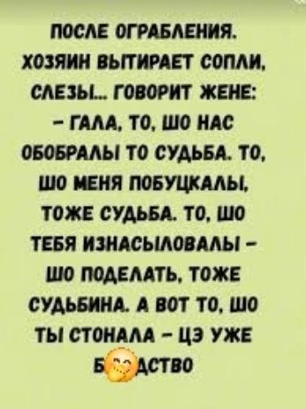 ПОСЛЕ ОГРАБЛЕНИЯ. ХОЗЯИН ВЫТИРАЕТ СОПЛИ, СЛЕЗЫ... ГОВОРИТ ЖЕНЕ: – ГАЛА, ТО, ШО НАС ОБОБРАЛЫ ТО СУДЬБА. ТО, ШО МЕНЯ ПОБУЦКАЛЫ, ТОЖЕ СУДЬБА. ТО, ШО ТЕБЯ ИЗНАСИЛОВАЛЫ – ШО ПОДЕЛАТЬ, ТОЖЕ СУДЬБИНА. А ВОТ ТО, ШО ТЫ СТОНАЛА – ЦЭ УЖЕ БЛЯДСТВО