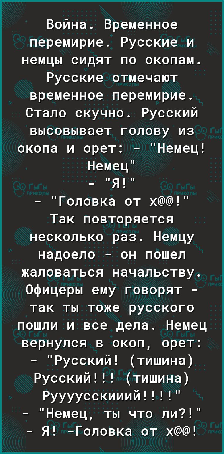 Война Временное перемирие РуссКИе и немцы сидят по окопам Русские отмечают временное перемирие Стало скучно Русский высовывает голову из окопа и орет Немец Немец Я Головка от х Так повторяется несколько раз Немцу надоело он пошел жаловаться начальству офицеры ему говорят так ты тоже русского пошли и все дела Немец вернулся в окоп орет Русский тишина Русский тишина Руууусскииий Немец ты что ли Я Го