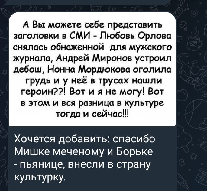 А Вы можете себе представить заголовки в СМИ Любовь Орлова снялась обнаженной для мужского журнала Андрей Миронов устроил дебош Нонна Мордюкова оголила грудь и у неё в трусах нашли героин Вот и я не могу Вот В ЭТОМ И ВСЯ розница культуре югдо и сейчас Хочется добавить спасибо Мишке меченому и Борьке пьянице внесли в страну купьтурку